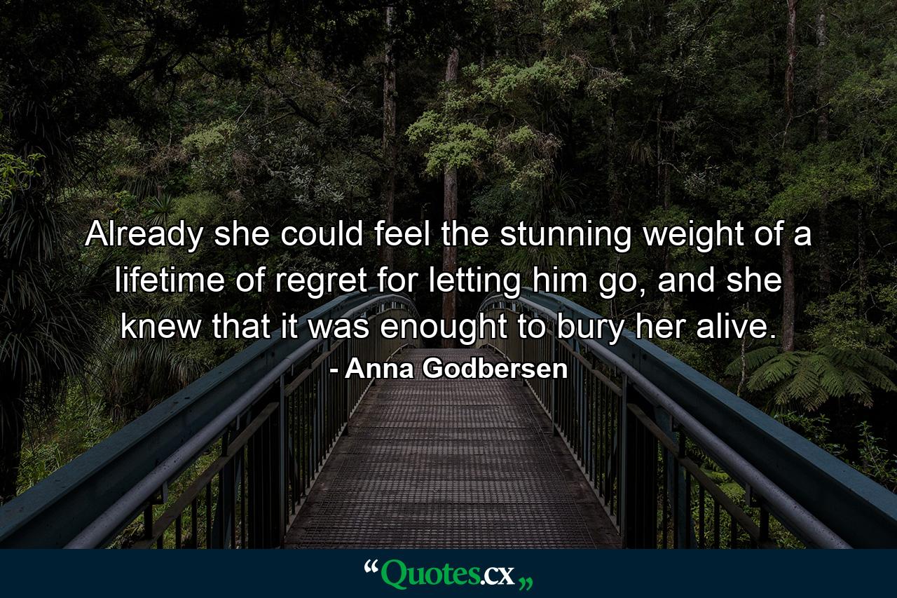 Already she could feel the stunning weight of a lifetime of regret for letting him go, and she knew that it was enought to bury her alive. - Quote by Anna Godbersen