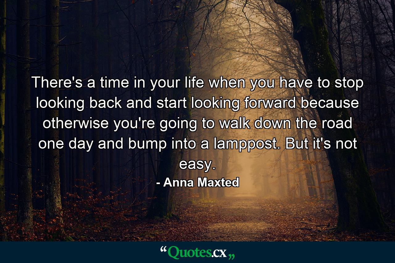 There's a time in your life when you have to stop looking back and start looking forward because otherwise you're going to walk down the road one day and bump into a lamppost. But it's not easy. - Quote by Anna Maxted