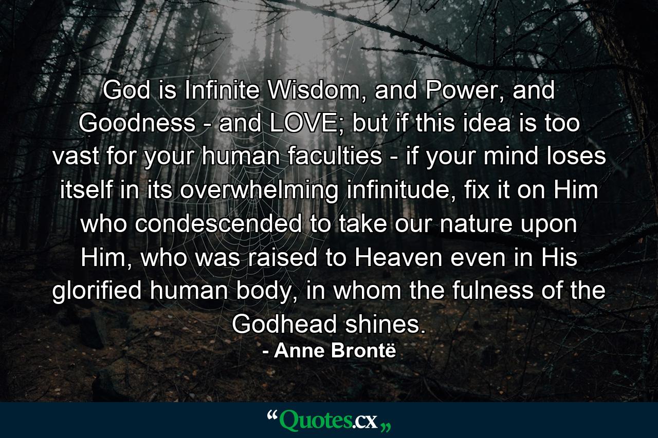 God is Infinite Wisdom, and Power, and Goodness - and LOVE; but if this idea is too vast for your human faculties - if your mind loses itself in its overwhelming infinitude, fix it on Him who condescended to take our nature upon Him, who was raised to Heaven even in His glorified human body, in whom the fulness of the Godhead shines. - Quote by Anne Brontë