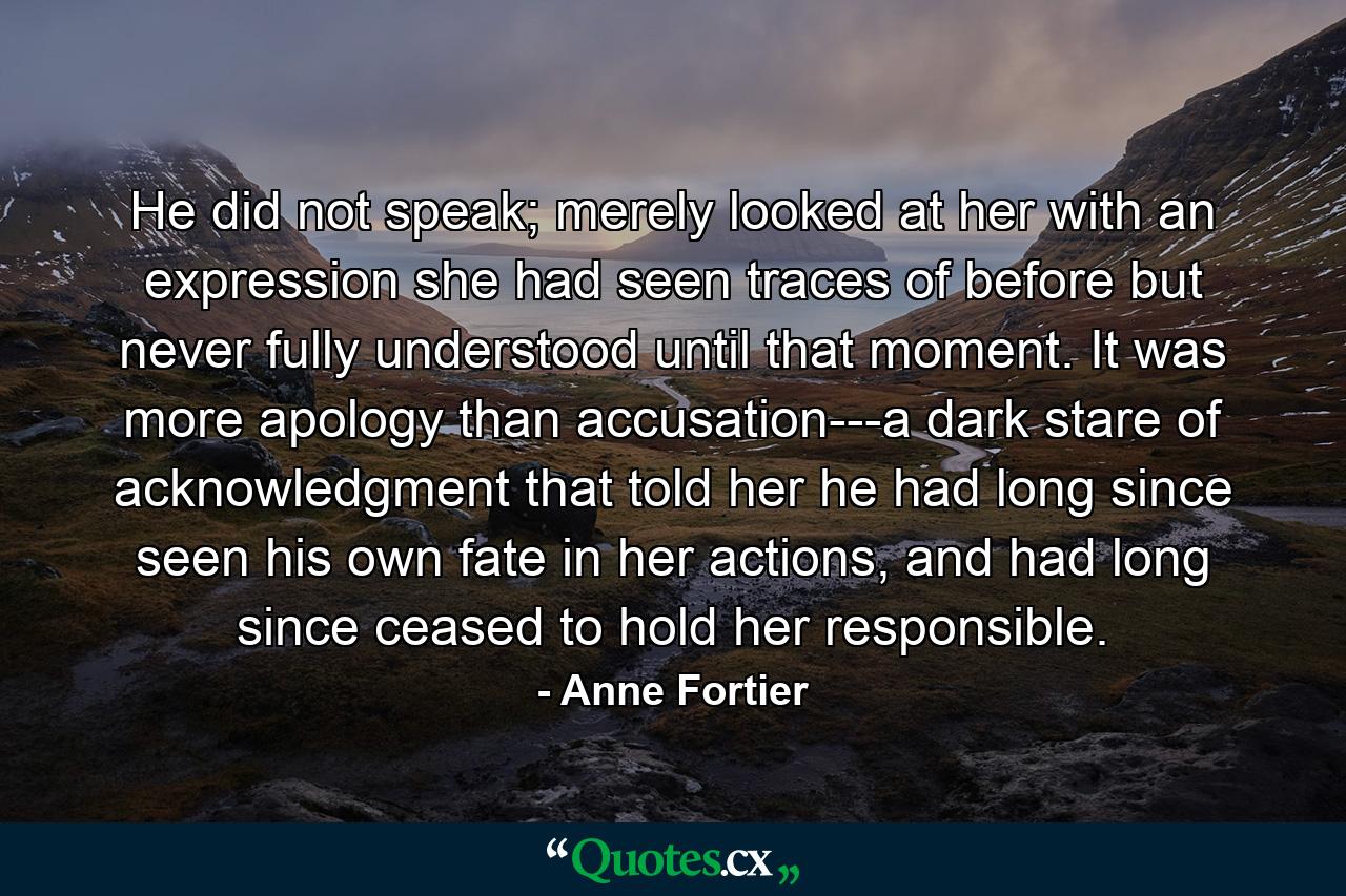 He did not speak; merely looked at her with an expression she had seen traces of before but never fully understood until that moment. It was more apology than accusation---a dark stare of acknowledgment that told her he had long since seen his own fate in her actions, and had long since ceased to hold her responsible. - Quote by Anne Fortier