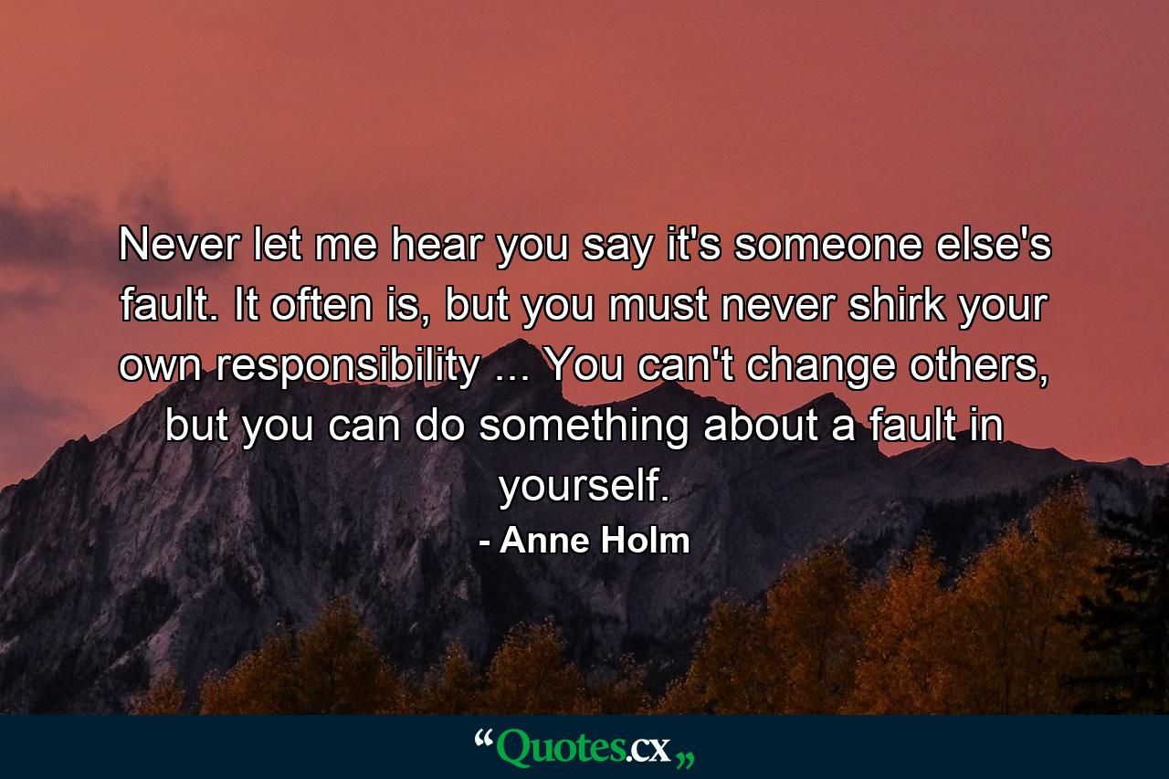 Never let me hear you say it's someone else's fault. It often is, but you must never shirk your own responsibility ... You can't change others, but you can do something about a fault in yourself. - Quote by Anne Holm