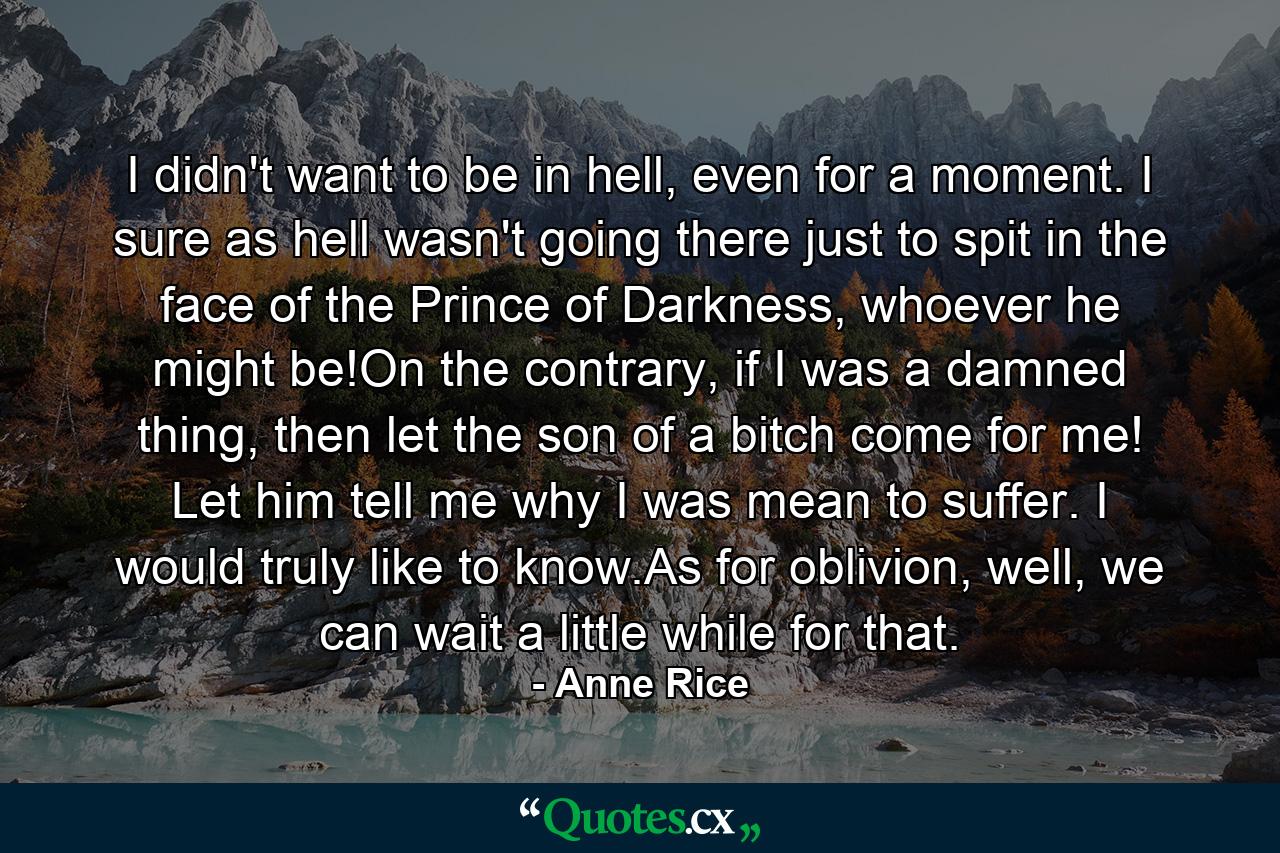 I didn't want to be in hell, even for a moment. I sure as hell wasn't going there just to spit in the face of the Prince of Darkness, whoever he might be!On the contrary, if I was a damned thing, then let the son of a bitch come for me! Let him tell me why I was mean to suffer. I would truly like to know.As for oblivion, well, we can wait a little while for that. - Quote by Anne Rice