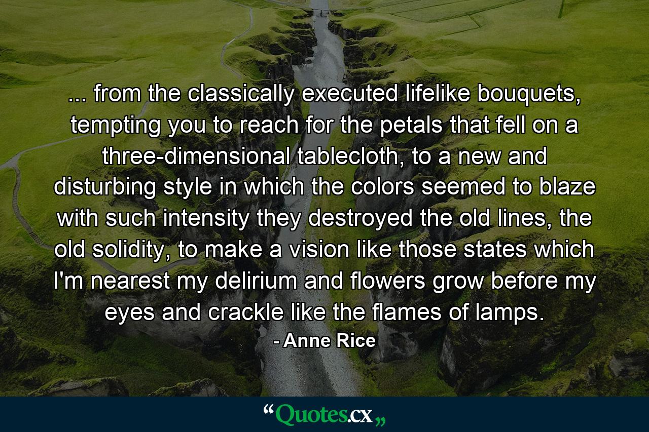 ... from the classically executed lifelike bouquets, tempting you to reach for the petals that fell on a three-dimensional tablecloth, to a new and disturbing style in which the colors seemed to blaze with such intensity they destroyed the old lines, the old solidity, to make a vision like those states which I'm nearest my delirium and flowers grow before my eyes and crackle like the flames of lamps. - Quote by Anne Rice