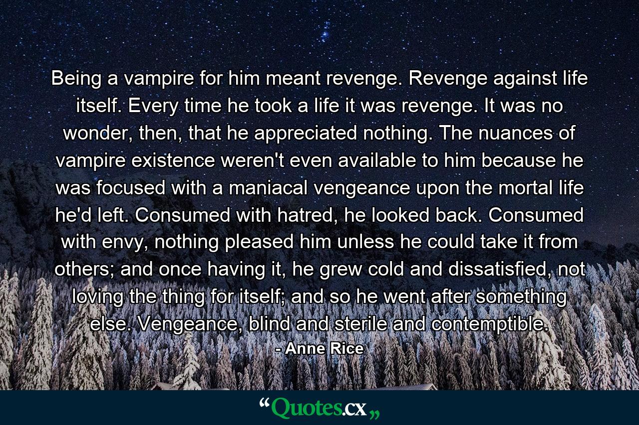 Being a vampire for him meant revenge. Revenge against life itself. Every time he took a life it was revenge. It was no wonder, then, that he appreciated nothing. The nuances of vampire existence weren't even available to him because he was focused with a maniacal vengeance upon the mortal life he'd left. Consumed with hatred, he looked back. Consumed with envy, nothing pleased him unless he could take it from others; and once having it, he grew cold and dissatisfied, not loving the thing for itself; and so he went after something else. Vengeance, blind and sterile and contemptible. - Quote by Anne Rice