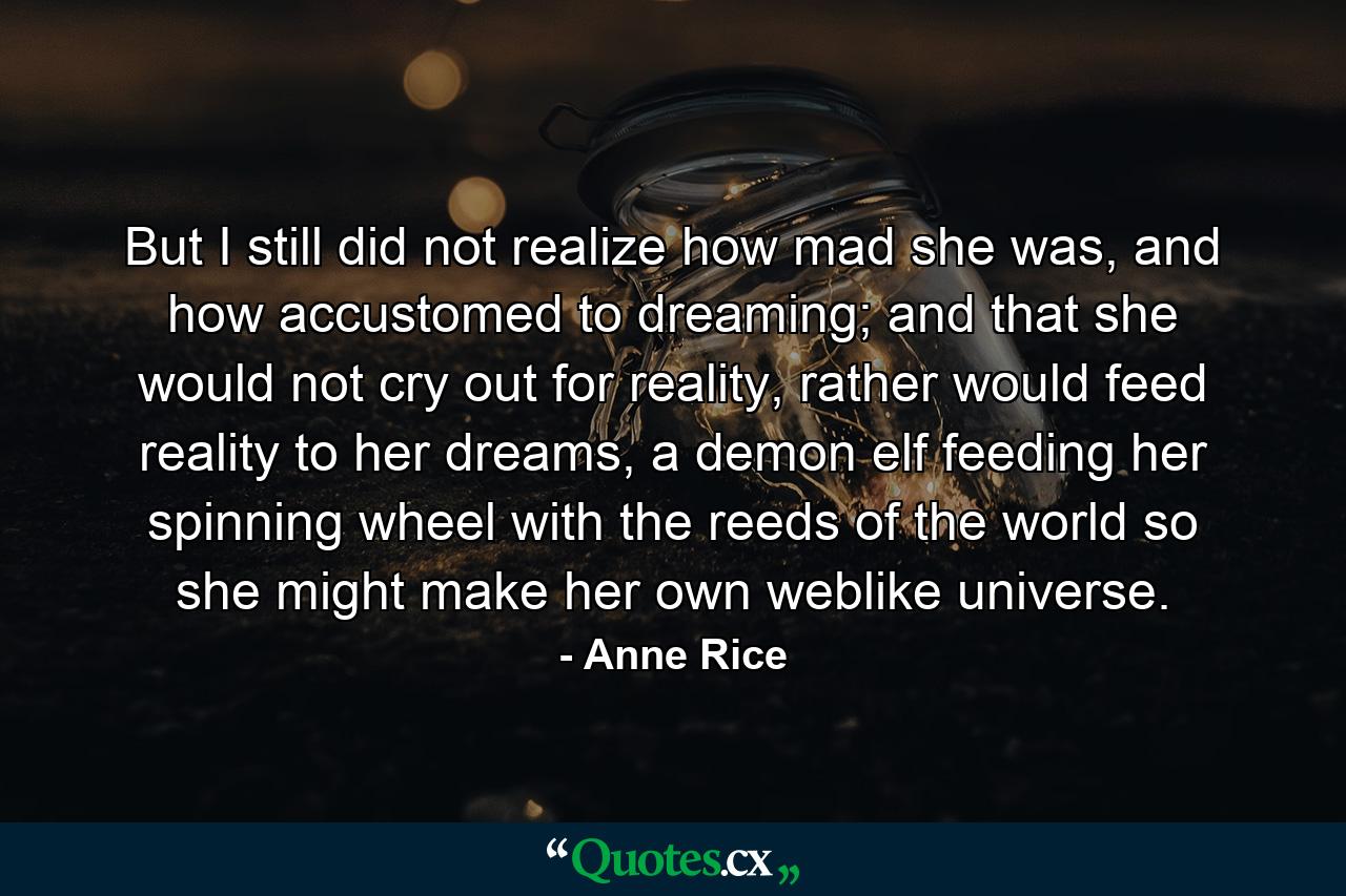 But I still did not realize how mad she was, and how accustomed to dreaming; and that she would not cry out for reality, rather would feed reality to her dreams, a demon elf feeding her spinning wheel with the reeds of the world so she might make her own weblike universe. - Quote by Anne Rice