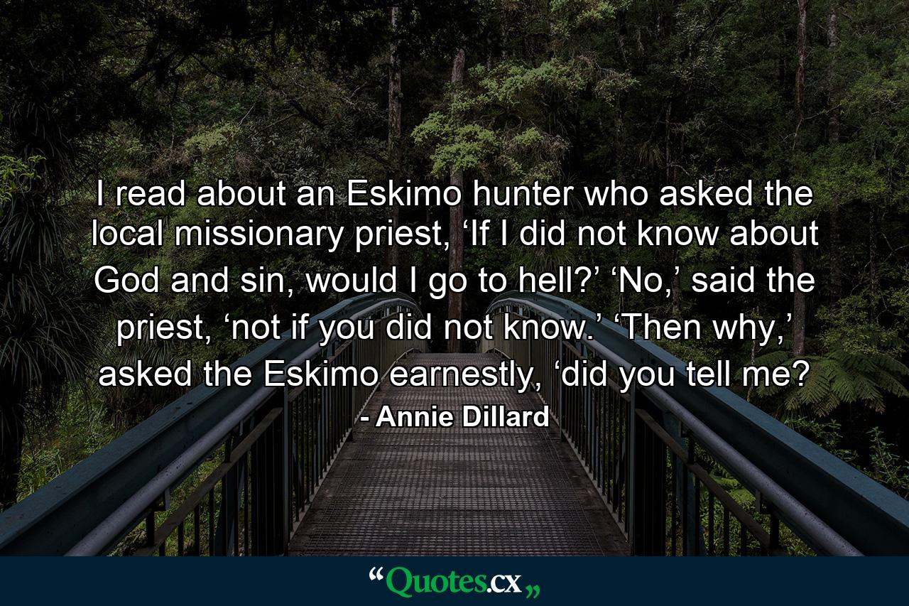 I read about an Eskimo hunter who asked the local missionary priest, ‘If I did not know about God and sin, would I go to hell?’ ‘No,’ said the priest, ‘not if you did not know.’ ‘Then why,’ asked the Eskimo earnestly, ‘did you tell me? - Quote by Annie Dillard