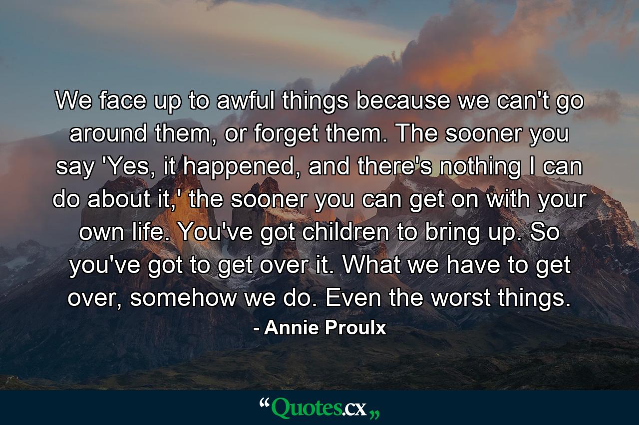 We face up to awful things because we can't go around them, or forget them. The sooner you say 'Yes, it happened, and there's nothing I can do about it,' the sooner you can get on with your own life. You've got children to bring up. So you've got to get over it. What we have to get over, somehow we do. Even the worst things. - Quote by Annie Proulx