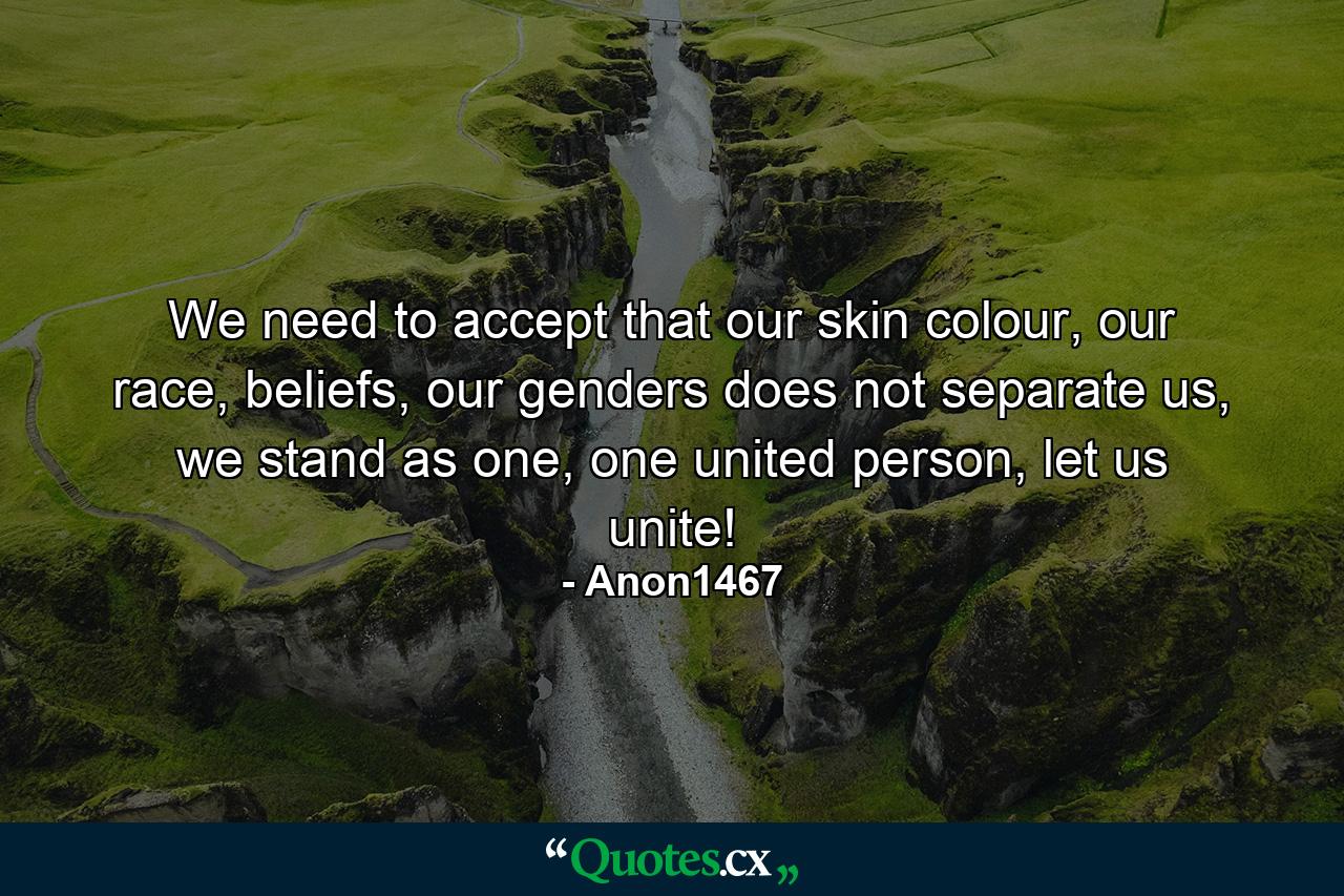 We need to accept that our skin colour, our race, beliefs, our genders does not separate us, we stand as one, one united person, let us unite! - Quote by Anon1467