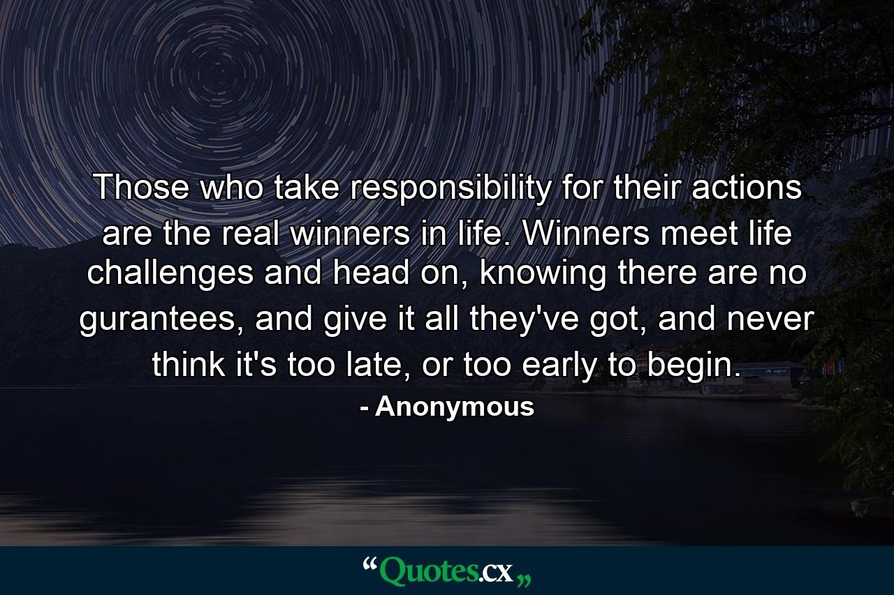 Those who take responsibility for their actions are the real winners in life. Winners meet life challenges and head on, knowing there are no gurantees, and give it all they've got, and never think it's too late, or too early to begin. - Quote by Anonymous