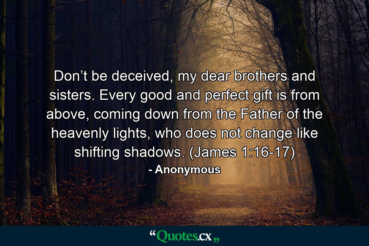 Don’t be deceived, my dear brothers and sisters. Every good and perfect gift is from above, coming down from the Father of the heavenly lights, who does not change like shifting shadows. (James 1:16-17) - Quote by Anonymous