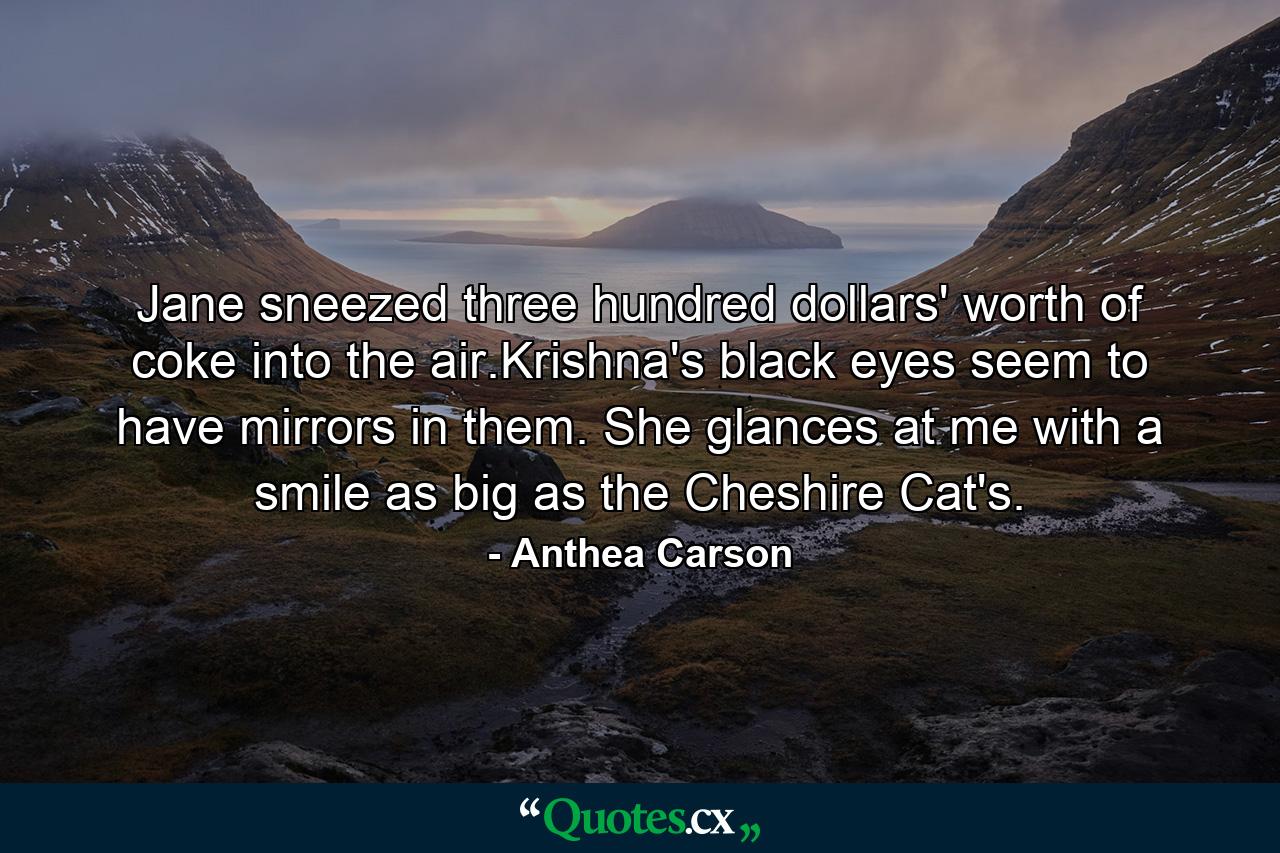 Jane sneezed three hundred dollars' worth of coke into the air.Krishna's black eyes seem to have mirrors in them. She glances at me with a smile as big as the Cheshire Cat's. - Quote by Anthea Carson