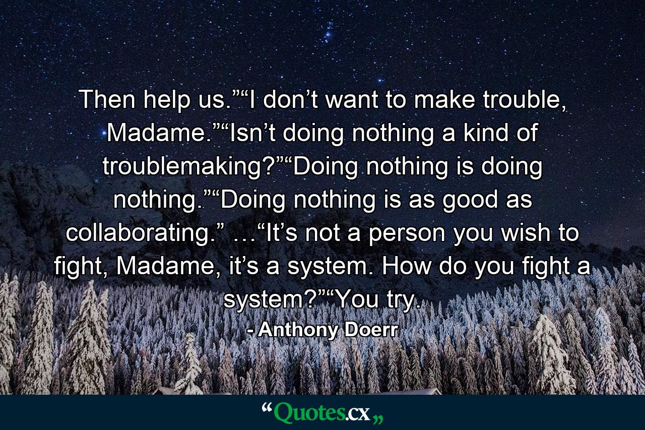 Then help us.”“I don’t want to make trouble, Madame.”“Isn’t doing nothing a kind of troublemaking?”“Doing nothing is doing nothing.”“Doing nothing is as good as collaborating.” …“It’s not a person you wish to fight, Madame, it’s a system. How do you fight a system?”“You try. - Quote by Anthony Doerr