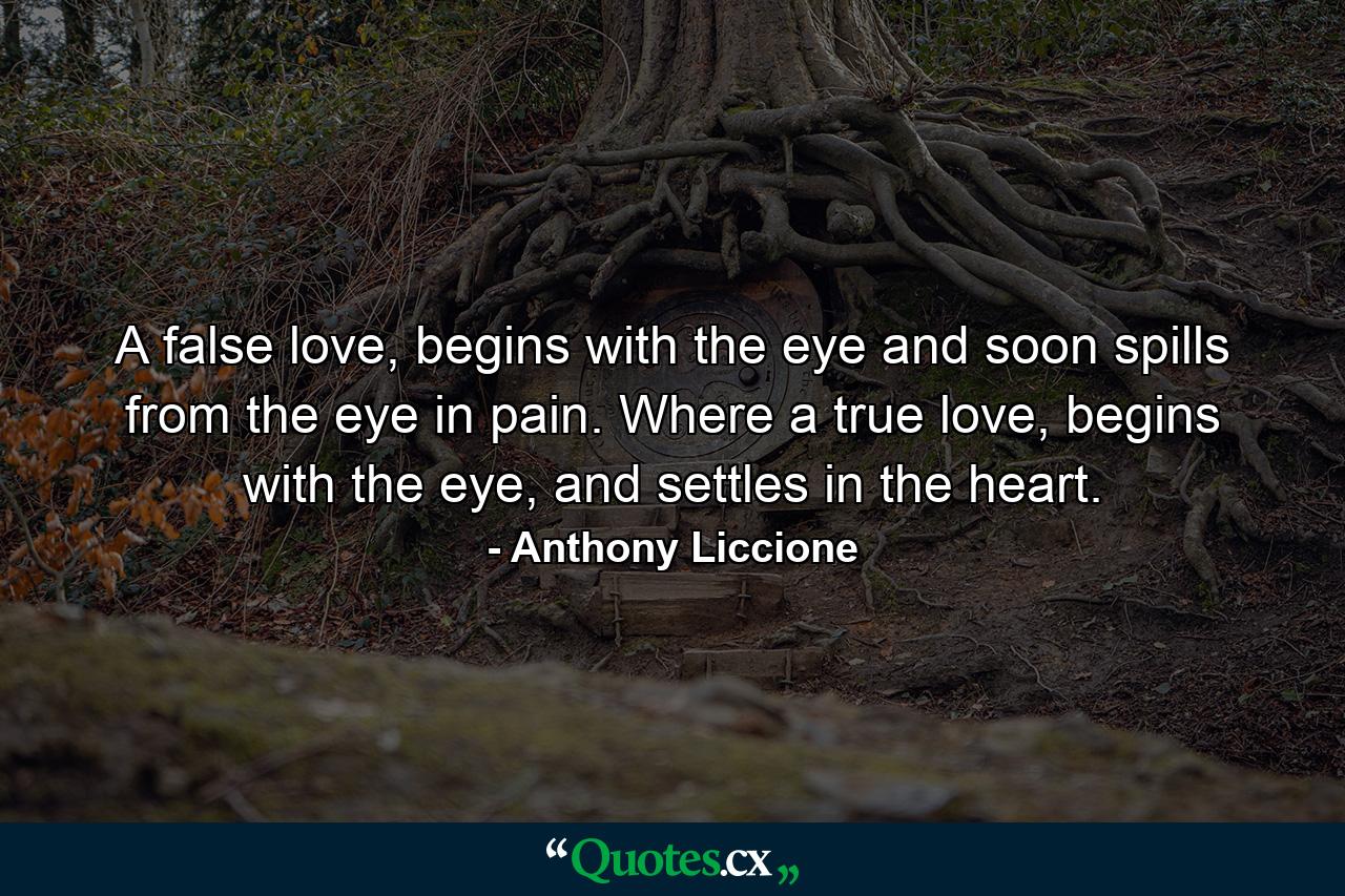 A false love, begins with the eye and soon spills from the eye in pain. Where a true love, begins with the eye, and settles in the heart. - Quote by Anthony Liccione