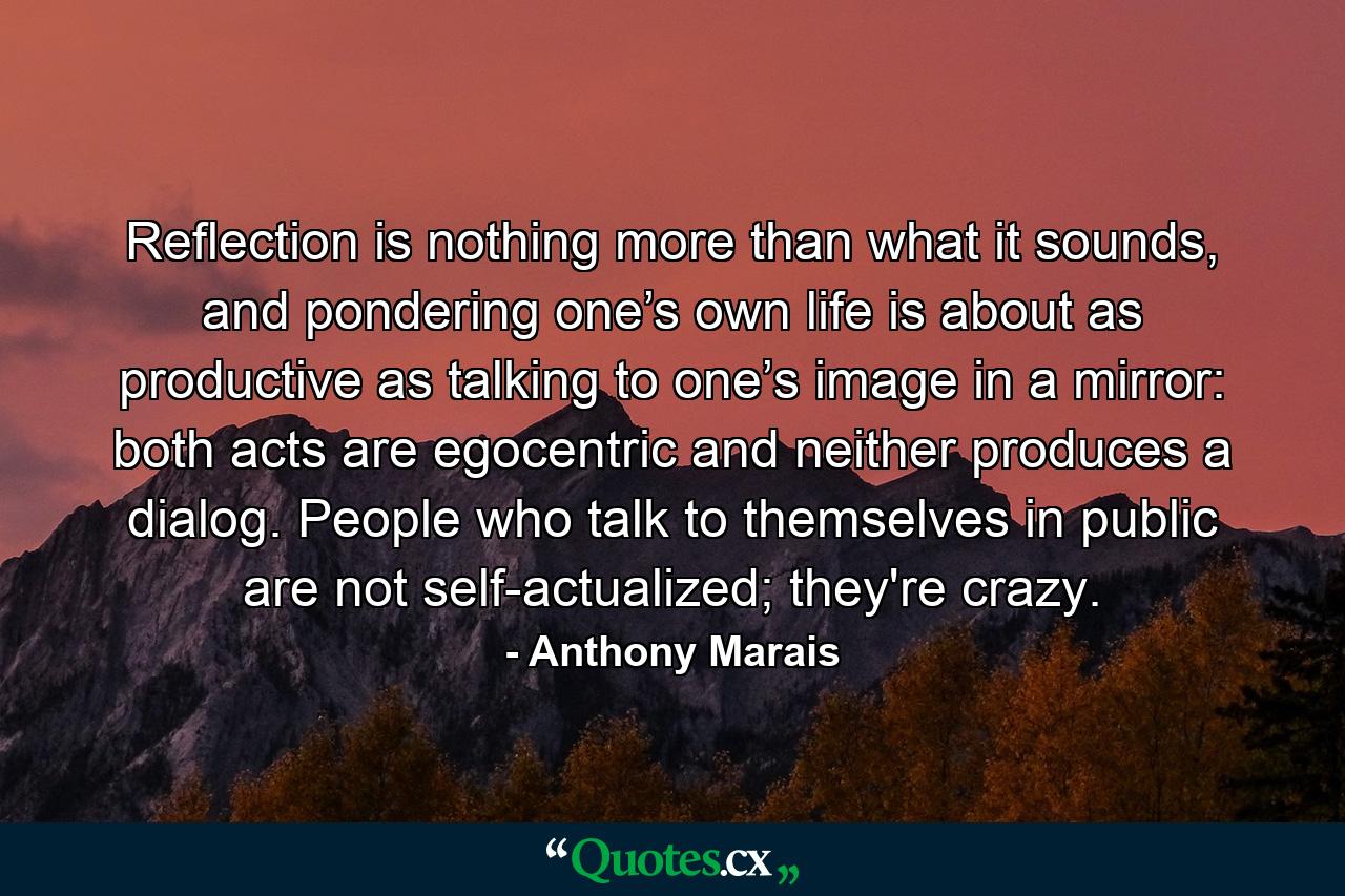 Reflection is nothing more than what it sounds, and pondering one’s own life is about as productive as talking to one’s image in a mirror: both acts are egocentric and neither produces a dialog. People who talk to themselves in public are not self-actualized; they're crazy. - Quote by Anthony Marais