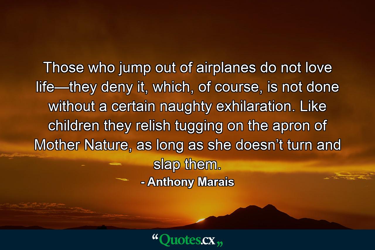 Those who jump out of airplanes do not love life—they deny it, which, of course, is not done without a certain naughty exhilaration. Like children they relish tugging on the apron of Mother Nature, as long as she doesn’t turn and slap them. - Quote by Anthony Marais