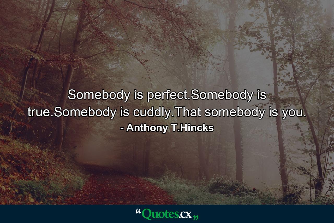 Somebody is perfect.Somebody is true.Somebody is cuddly.That somebody is you. - Quote by Anthony T.Hincks