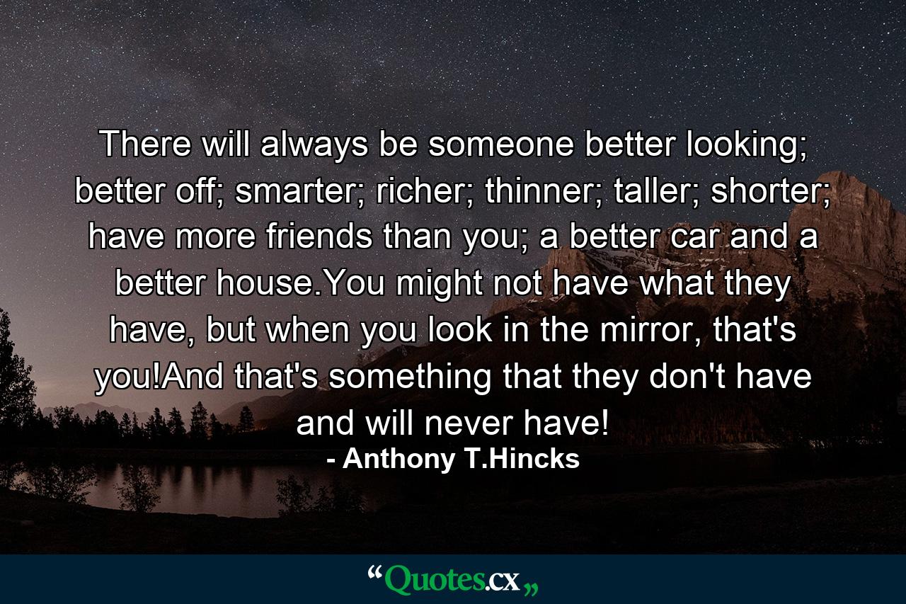 There will always be someone better looking; better off; smarter; richer; thinner; taller; shorter; have more friends than you; a better car and a better house.You might not have what they have, but when you look in the mirror, that's you!And that's something that they don't have and will never have! - Quote by Anthony T.Hincks