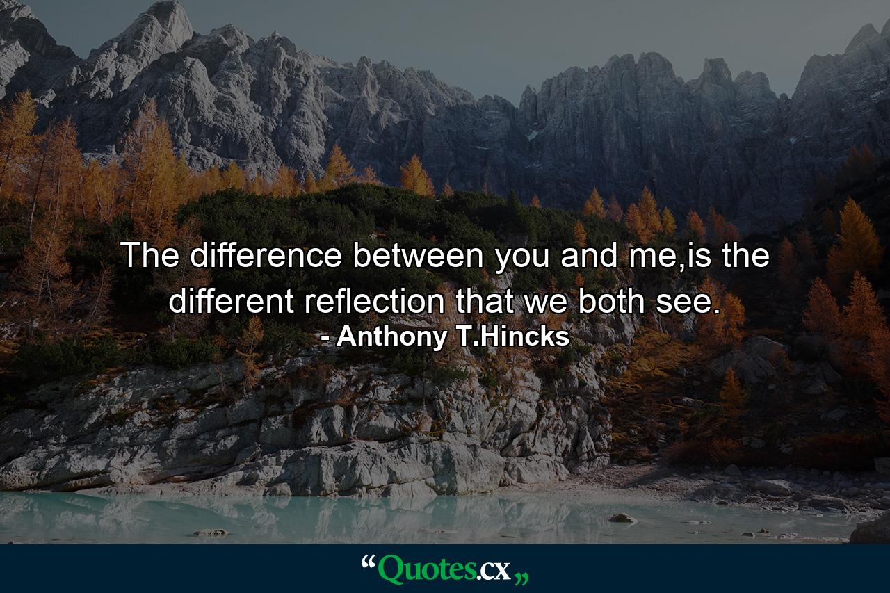 The difference between you and me,is the different reflection that we both see. - Quote by Anthony T.Hincks