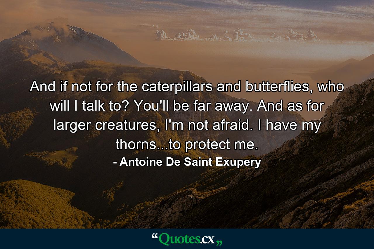 And if not for the caterpillars and butterflies, who will I talk to? You'll be far away. And as for larger creatures, I'm not afraid. I have my thorns...to protect me. - Quote by Antoine De Saint Exupery