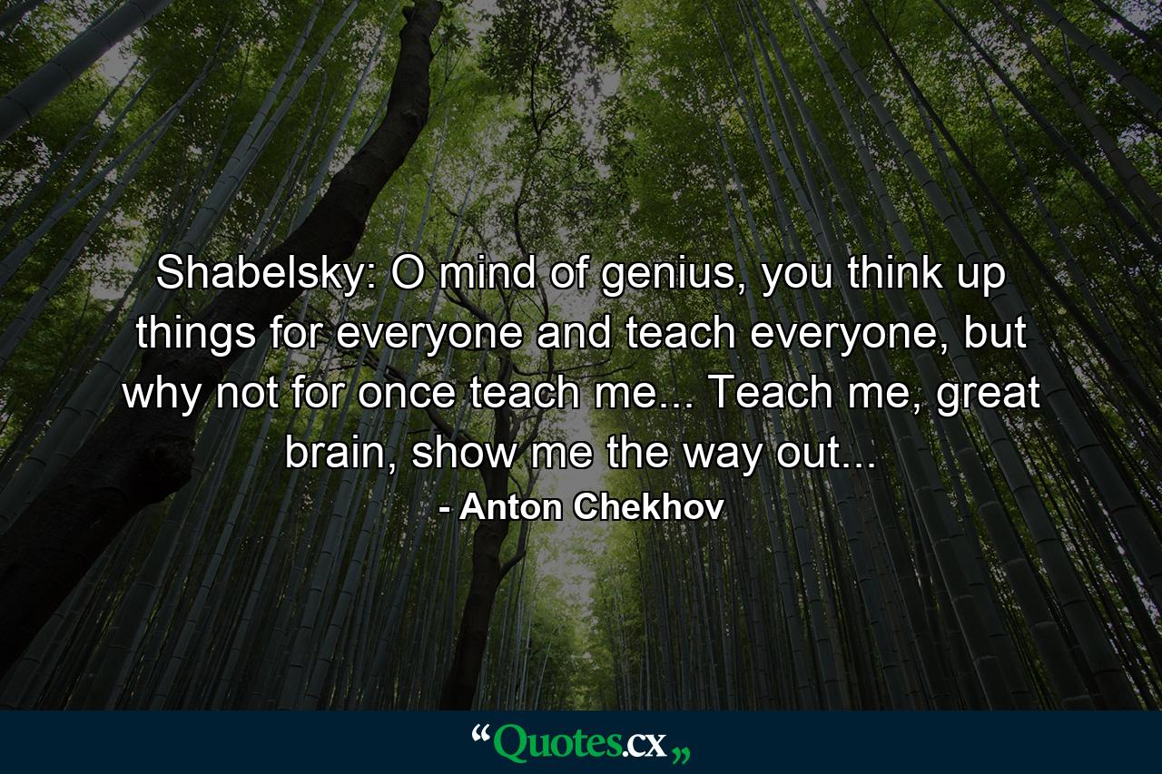 Shabelsky: O mind of genius, you think up things for everyone and teach everyone, but why not for once teach me... Teach me, great brain, show me the way out... - Quote by Anton Chekhov