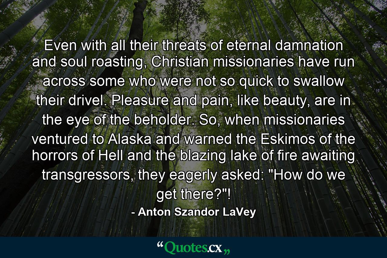 Even with all their threats of eternal damnation and soul roasting, Christian missionaries have run across some who were not so quick to swallow their drivel. Pleasure and pain, like beauty, are in the eye of the beholder. So, when missionaries ventured to Alaska and warned the Eskimos of the horrors of Hell and the blazing lake of fire awaiting transgressors, they eagerly asked: 