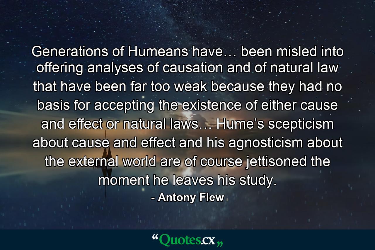 Generations of Humeans have… been misled into offering analyses of causation and of natural law that have been far too weak because they had no basis for accepting the existence of either cause and effect or natural laws… Hume’s scepticism about cause and effect and his agnosticism about the external world are of course jettisoned the moment he leaves his study. - Quote by Antony Flew