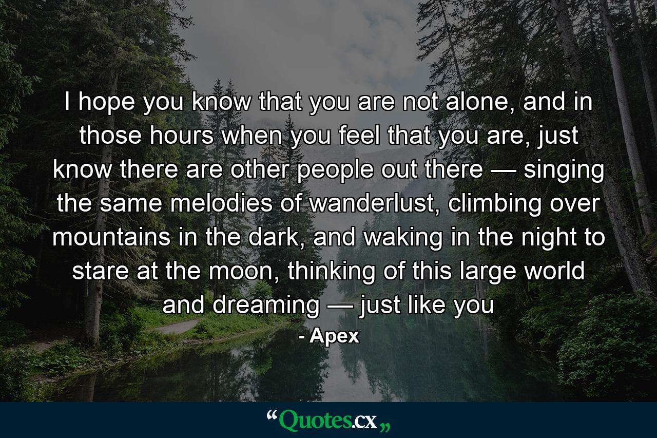 I hope you know that you are not alone, and in those hours when you feel that you are, just know there are other people out there — singing the same melodies of wanderlust, climbing over mountains in the dark, and waking in the night to stare at the moon, thinking of this large world and dreaming — just like you - Quote by Apex