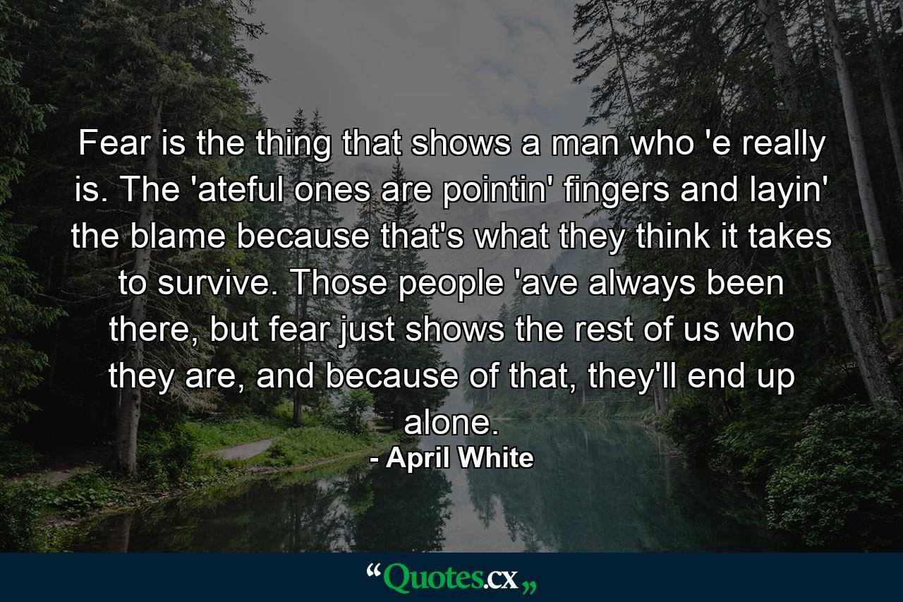 Fear is the thing that shows a man who 'e really is. The 'ateful ones are pointin' fingers and layin' the blame because that's what they think it takes to survive. Those people 'ave always been there, but fear just shows the rest of us who they are, and because of that, they'll end up alone. - Quote by April White