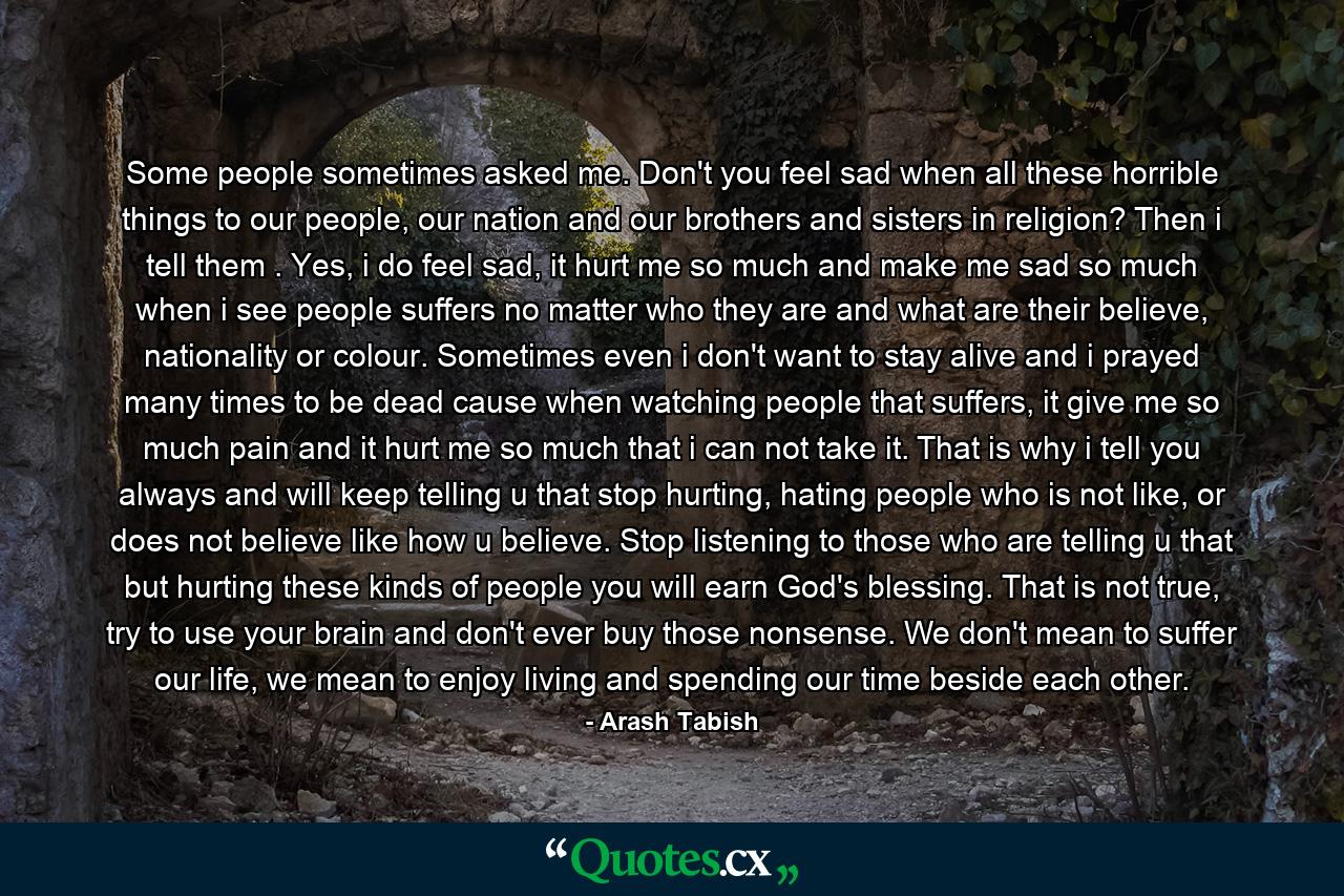 Some people sometimes asked me. Don't you feel sad when all these horrible things to our people, our nation and our brothers and sisters in religion? Then i tell them . Yes, i do feel sad, it hurt me so much and make me sad so much when i see people suffers no matter who they are and what are their believe, nationality or colour. Sometimes even i don't want to stay alive and i prayed many times to be dead cause when watching people that suffers, it give me so much pain and it hurt me so much that i can not take it. That is why i tell you always and will keep telling u that stop hurting, hating people who is not like, or does not believe like how u believe. Stop listening to those who are telling u that but hurting these kinds of people you will earn God's blessing. That is not true, try to use your brain and don't ever buy those nonsense. We don't mean to suffer our life, we mean to enjoy living and spending our time beside each other. - Quote by Arash Tabish