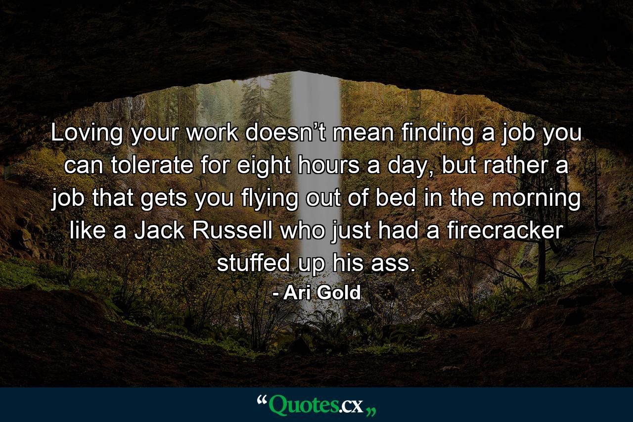 Loving your work doesn’t mean finding a job you can tolerate for eight hours a day, but rather a job that gets you flying out of bed in the morning like a Jack Russell who just had a firecracker stuffed up his ass. - Quote by Ari Gold