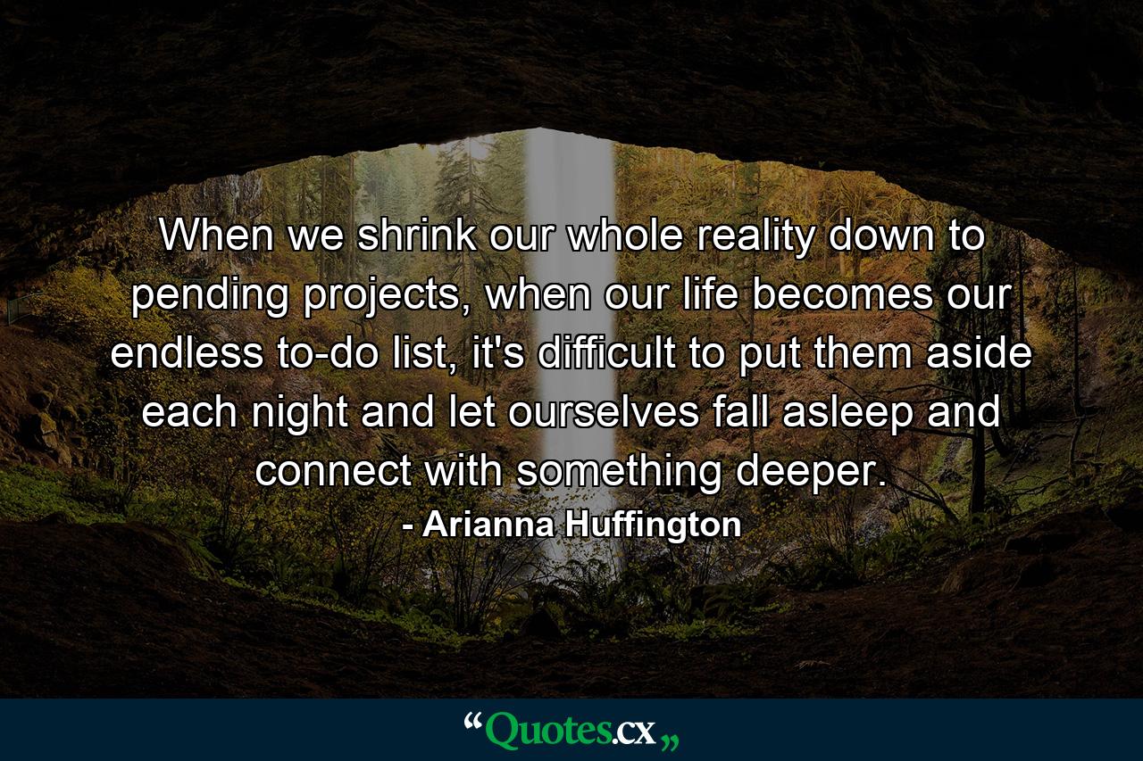 When we shrink our whole reality down to pending projects, when our life becomes our endless to-do list, it's difficult to put them aside each night and let ourselves fall asleep and connect with something deeper. - Quote by Arianna Huffington