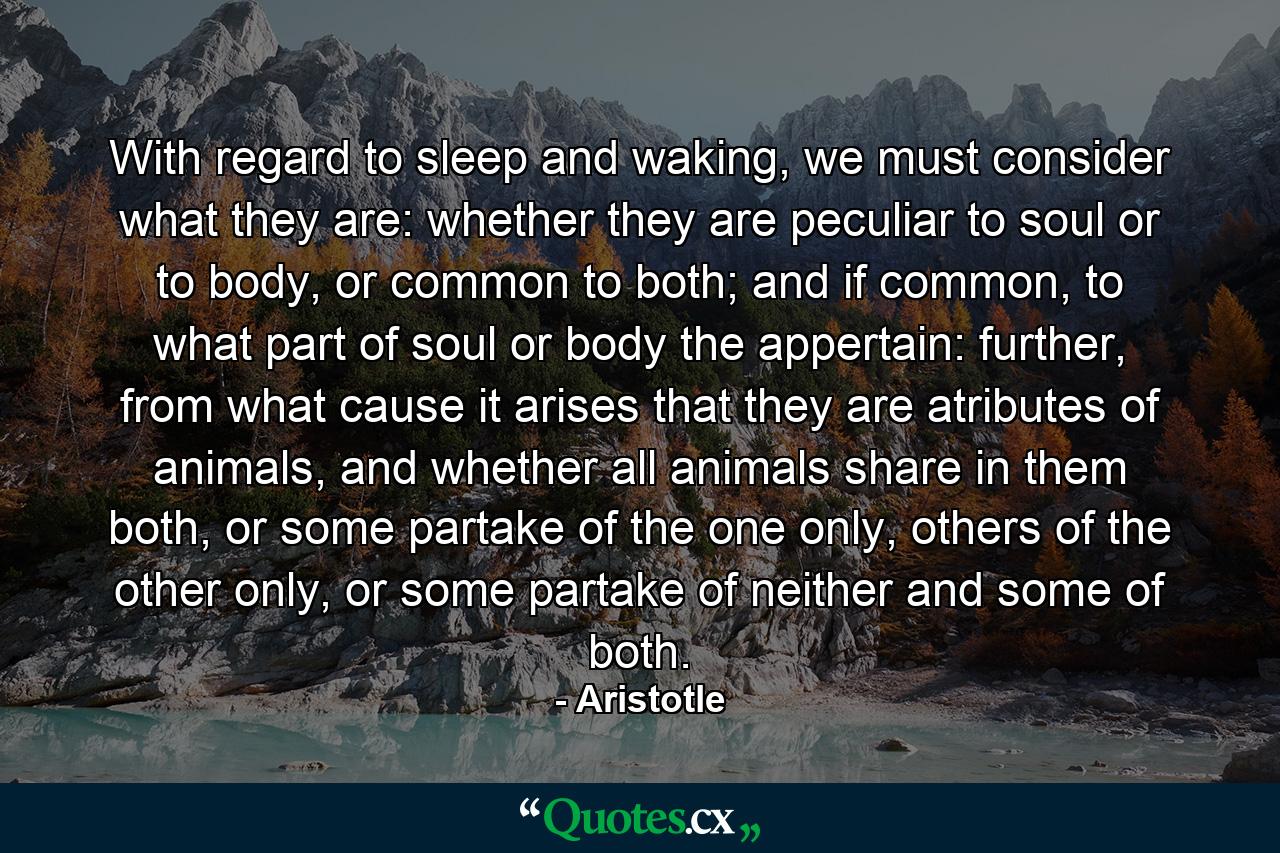 With regard to sleep and waking, we must consider what they are: whether they are peculiar to soul or to body, or common to both; and if common, to what part of soul or body the appertain: further, from what cause it arises that they are atributes of animals, and whether all animals share in them both, or some partake of the one only, others of the other only, or some partake of neither and some of both. - Quote by Aristotle