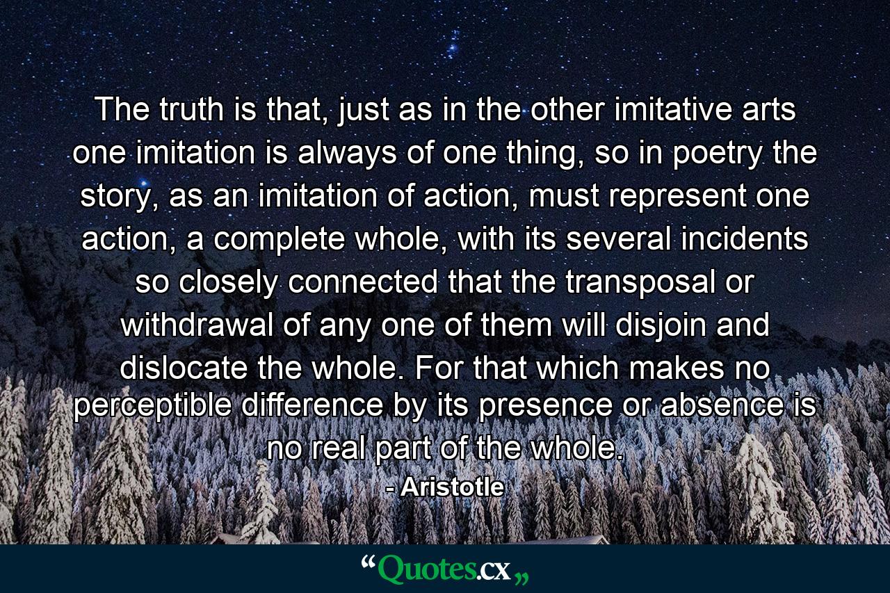 The truth is that, just as in the other imitative arts one imitation is always of one thing, so in poetry the story, as an imitation of action, must represent one action, a complete whole, with its several incidents so closely connected that the transposal or withdrawal of any one of them will disjoin and dislocate the whole. For that which makes no perceptible difference by its presence or absence is no real part of the whole. - Quote by Aristotle