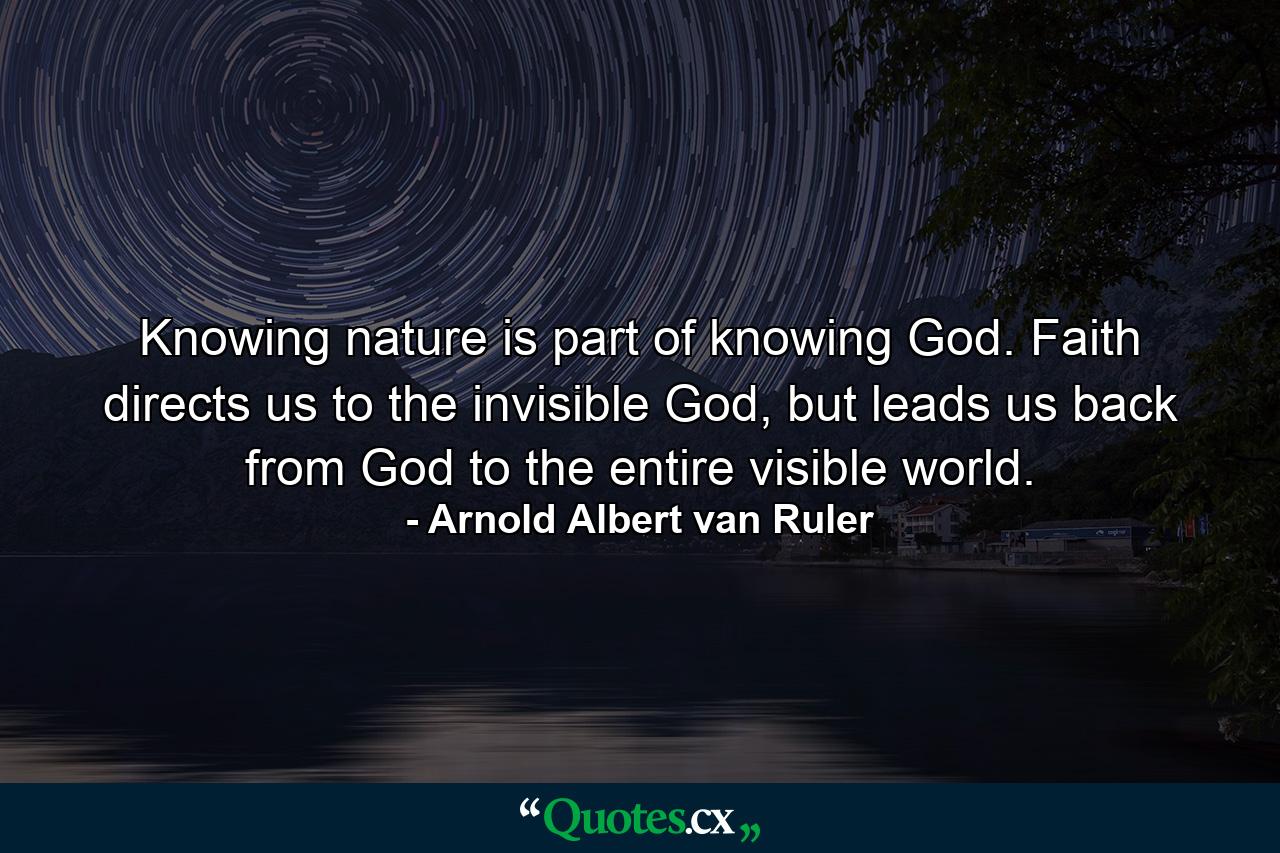 Knowing nature is part of knowing God. Faith directs us to the invisible God, but leads us back from God to the entire visible world. - Quote by Arnold Albert van Ruler