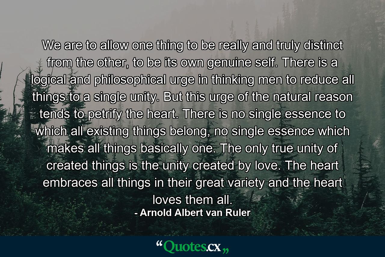 We are to allow one thing to be really and truly distinct from the other, to be its own genuine self. There is a logical and philosophical urge in thinking men to reduce all things to a single unity. But this urge of the natural reason tends to petrify the heart. There is no single essence to which all existing things belong, no single essence which makes all things basically one. The only true unity of created things is the unity created by love. The heart embraces all things in their great variety and the heart loves them all. - Quote by Arnold Albert van Ruler