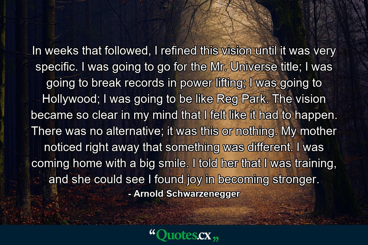 In weeks that followed, I refined this vision until it was very specific. I was going to go for the Mr. Universe title; I was going to break records in power lifting; I was going to Hollywood; I was going to be like Reg Park. The vision became so clear in my mind that I felt like it had to happen. There was no alternative; it was this or nothing. My mother noticed right away that something was different. I was coming home with a big smile. I told her that I was training, and she could see I found joy in becoming stronger. - Quote by Arnold Schwarzenegger