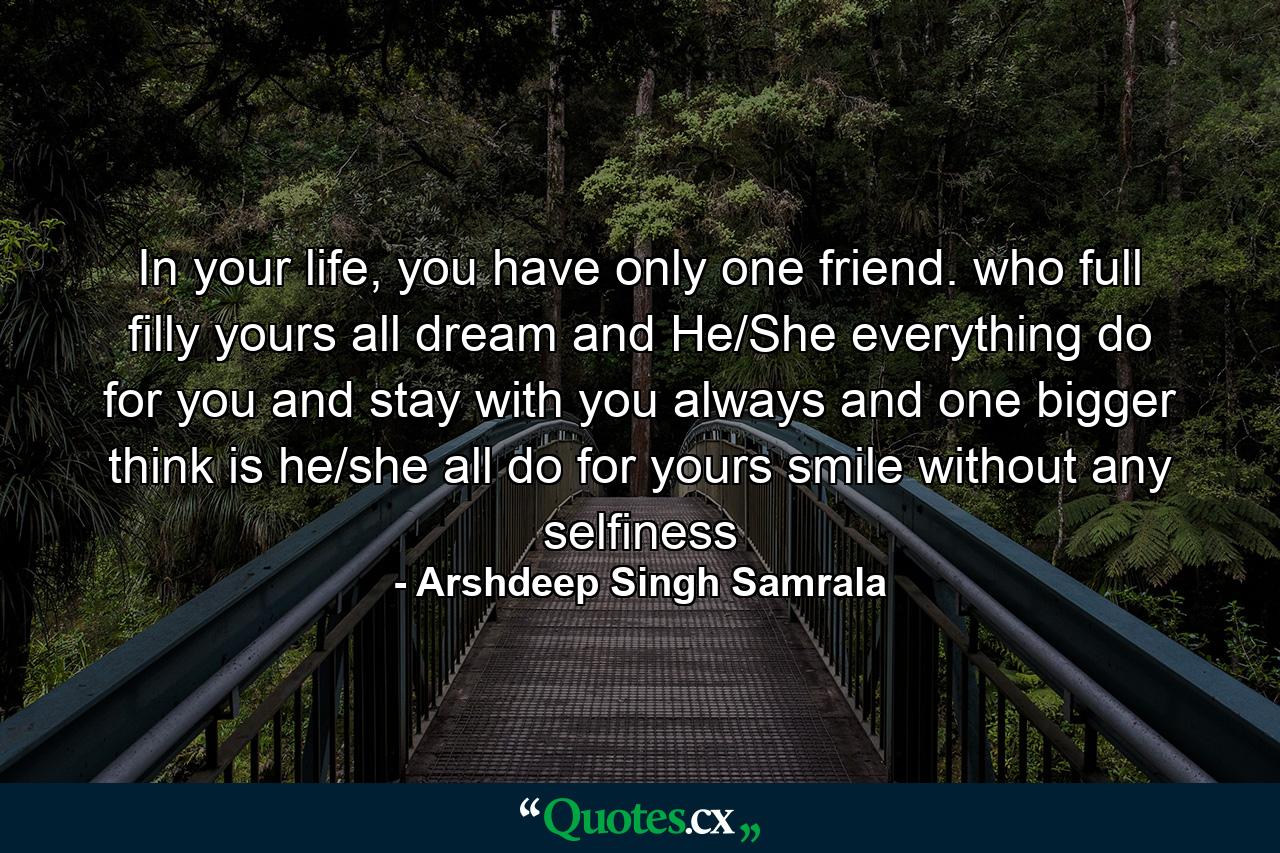 In your life, you have only one friend. who full filly yours all dream and He/She everything do for you and stay with you always and one bigger think is he/she all do for yours smile without any selfiness - Quote by Arshdeep Singh Samrala