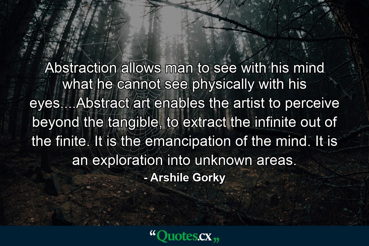 Abstraction allows man to see with his mind what he cannot see physically with his eyes....Abstract art enables the artist to perceive beyond the tangible, to extract the infinite out of the finite. It is the emancipation of the mind. It is an exploration into unknown areas. - Quote by Arshile Gorky