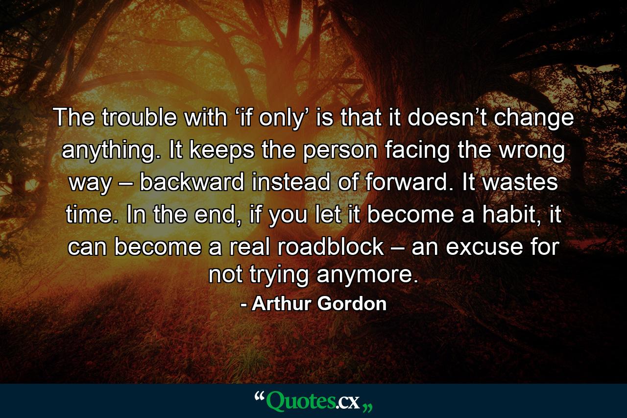 The trouble with ‘if only’ is that it doesn’t change anything. It keeps the person facing the wrong way – backward instead of forward. It wastes time. In the end, if you let it become a habit, it can become a real roadblock – an excuse for not trying anymore. - Quote by Arthur Gordon