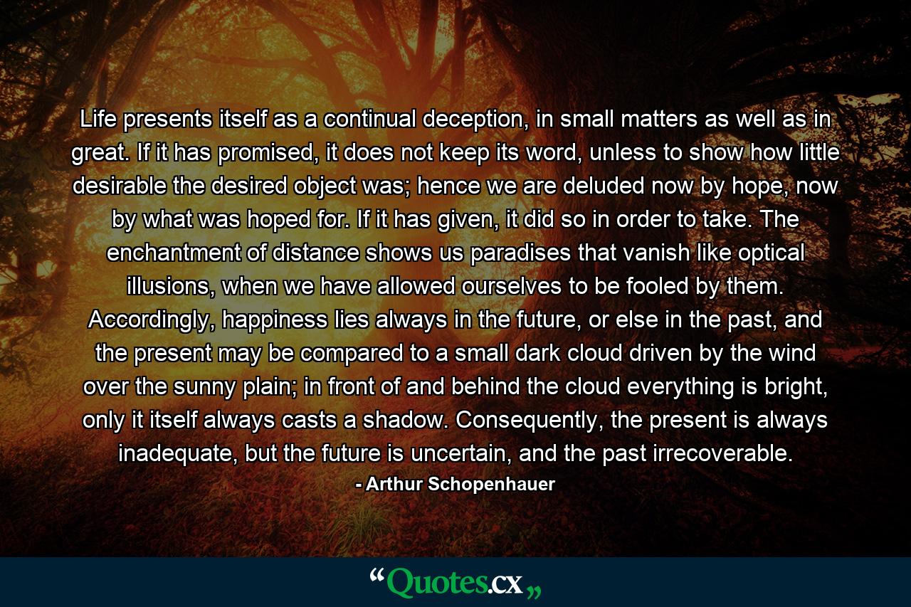 Life presents itself as a continual deception, in small matters as well as in great. If it has promised, it does not keep its word, unless to show how little desirable the desired object was; hence we are deluded now by hope, now by what was hoped for. If it has given, it did so in order to take. The enchantment of distance shows us paradises that vanish like optical illusions, when we have allowed ourselves to be fooled by them. Accordingly, happiness lies always in the future, or else in the past, and the present may be compared to a small dark cloud driven by the wind over the sunny plain; in front of and behind the cloud everything is bright, only it itself always casts a shadow. Consequently, the present is always inadequate, but the future is uncertain, and the past irrecoverable. - Quote by Arthur Schopenhauer