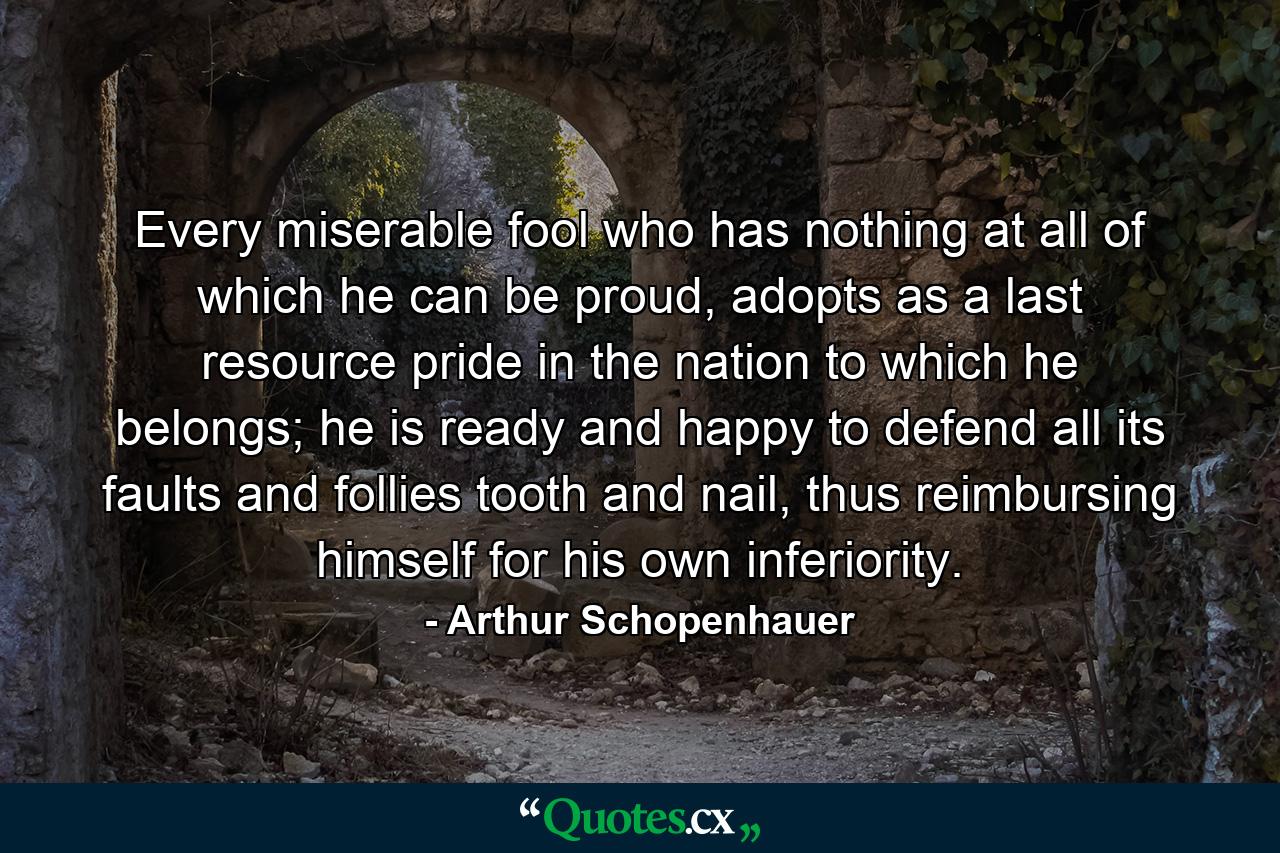 Every miserable fool who has nothing at all of which he can be proud, adopts as a last resource pride in the nation to which he belongs; he is ready and happy to defend all its faults and follies tooth and nail, thus reimbursing himself for his own inferiority. - Quote by Arthur Schopenhauer