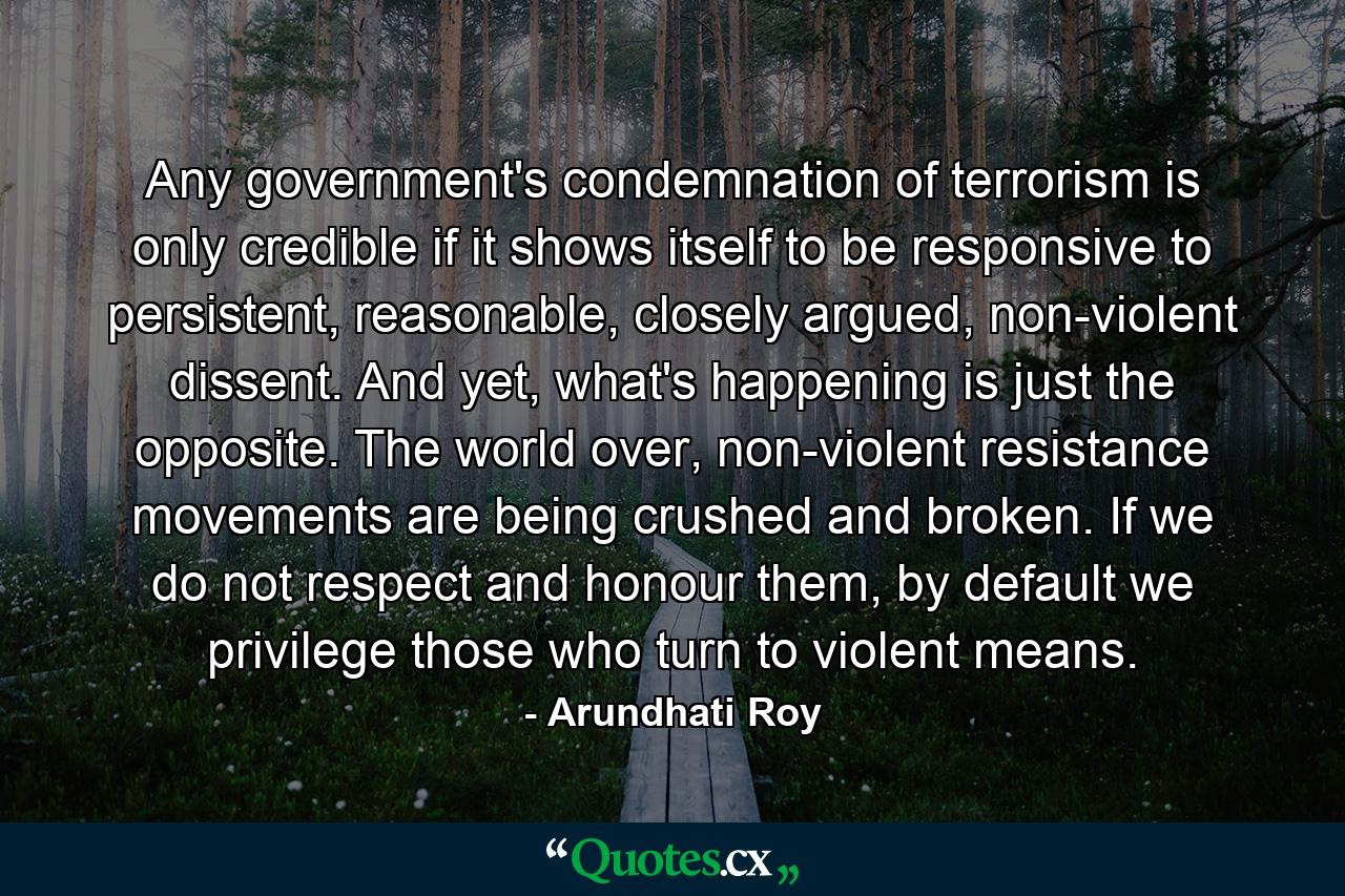 Any government's condemnation of terrorism is only credible if it shows itself to be responsive to persistent, reasonable, closely argued, non-violent dissent. And yet, what's happening is just the opposite. The world over, non-violent resistance movements are being crushed and broken. If we do not respect and honour them, by default we privilege those who turn to violent means. - Quote by Arundhati Roy