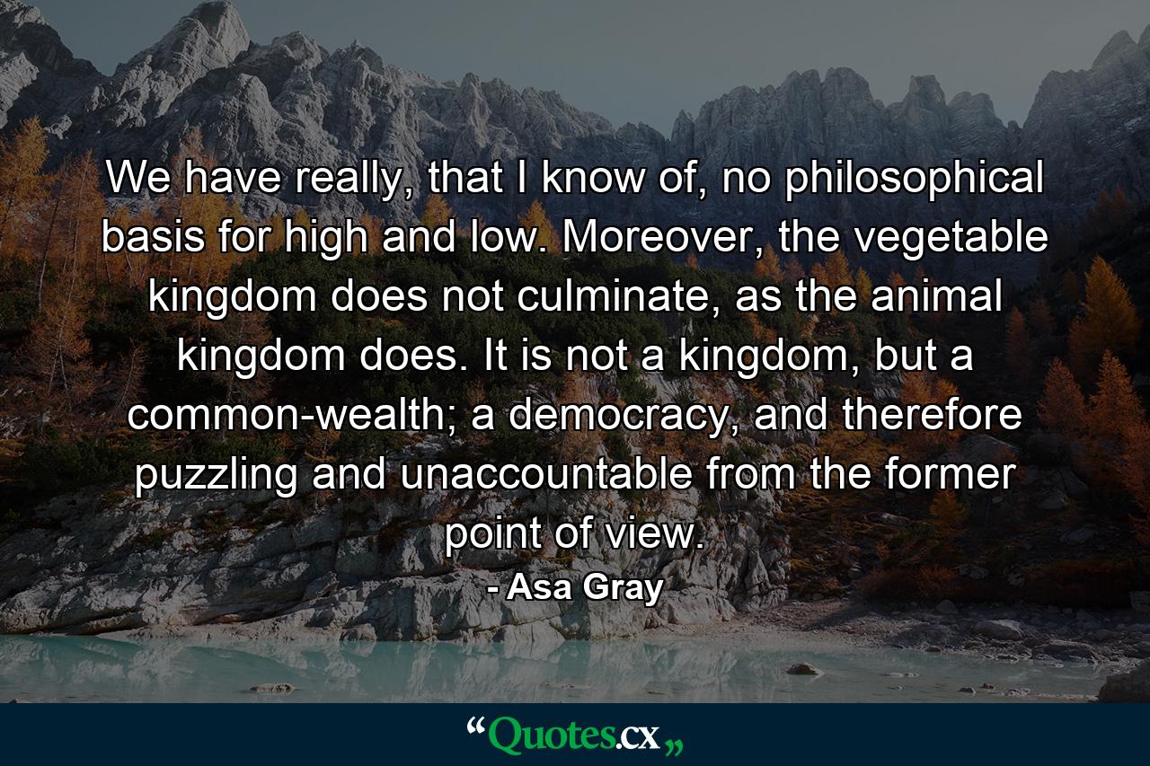 We have really, that I know of, no philosophical basis for high and low. Moreover, the vegetable kingdom does not culminate, as the animal kingdom does. It is not a kingdom, but a common-wealth; a democracy, and therefore puzzling and unaccountable from the former point of view. - Quote by Asa Gray