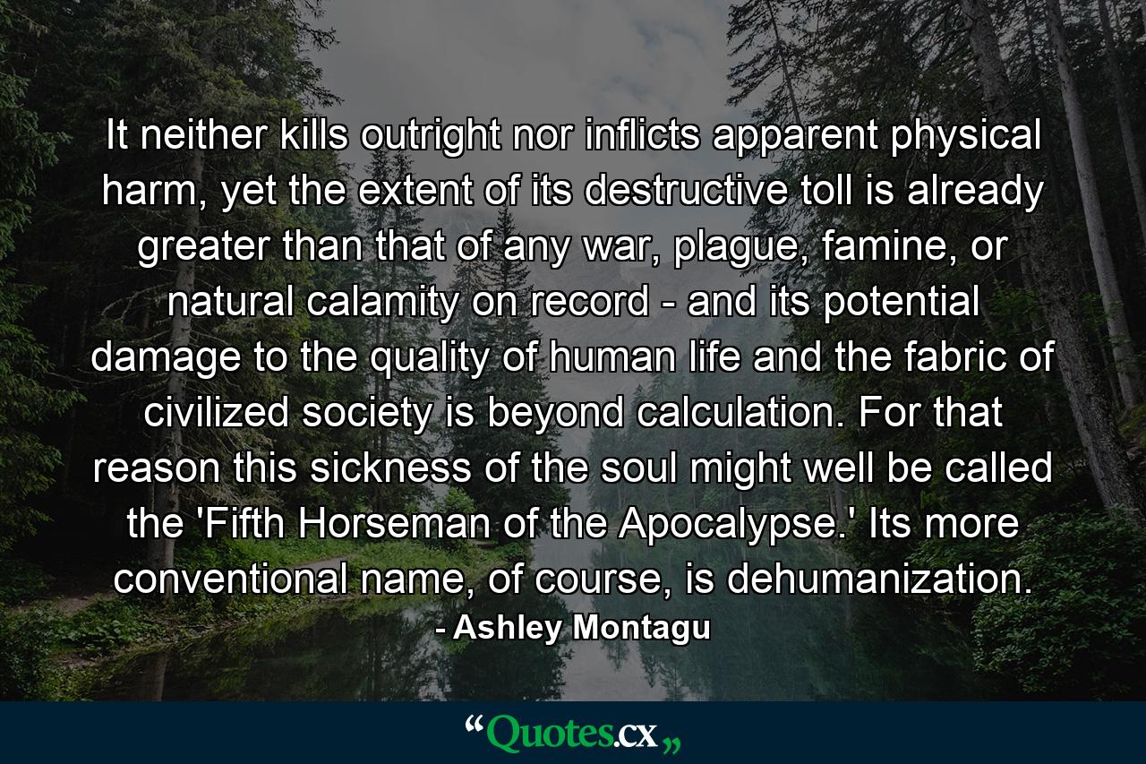 It neither kills outright nor inflicts apparent physical harm, yet the extent of its destructive toll is already greater than that of any war, plague, famine, or natural calamity on record - and its potential damage to the quality of human life and the fabric of civilized society is beyond calculation. For that reason this sickness of the soul might well be called the 'Fifth Horseman of the Apocalypse.' Its more conventional name, of course, is dehumanization. - Quote by Ashley Montagu