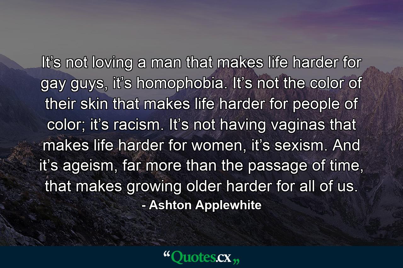 It’s not loving a man that makes life harder for gay guys, it’s homophobia. It’s not the color of their skin that makes life harder for people of color; it’s racism. It’s not having vaginas that makes life harder for women, it’s sexism. And it’s ageism, far more than the passage of time, that makes growing older harder for all of us. - Quote by Ashton Applewhite