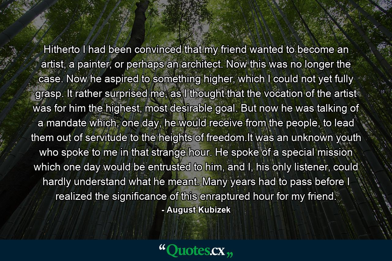 Hitherto I had been convinced that my friend wanted to become an artist, a painter, or perhaps an architect. Now this was no longer the case. Now he aspired to something higher, which I could not yet fully grasp. It rather surprised me, as I thought that the vocation of the artist was for him the highest, most desirable goal. But now he was talking of a mandate which, one day, he would receive from the people, to lead them out of servitude to the heights of freedom.It was an unknown youth who spoke to me in that strange hour. He spoke of a special mission which one day would be entrusted to him, and I, his only listener, could hardly understand what he meant. Many years had to pass before I realized the significance of this enraptured hour for my friend. - Quote by August Kubizek