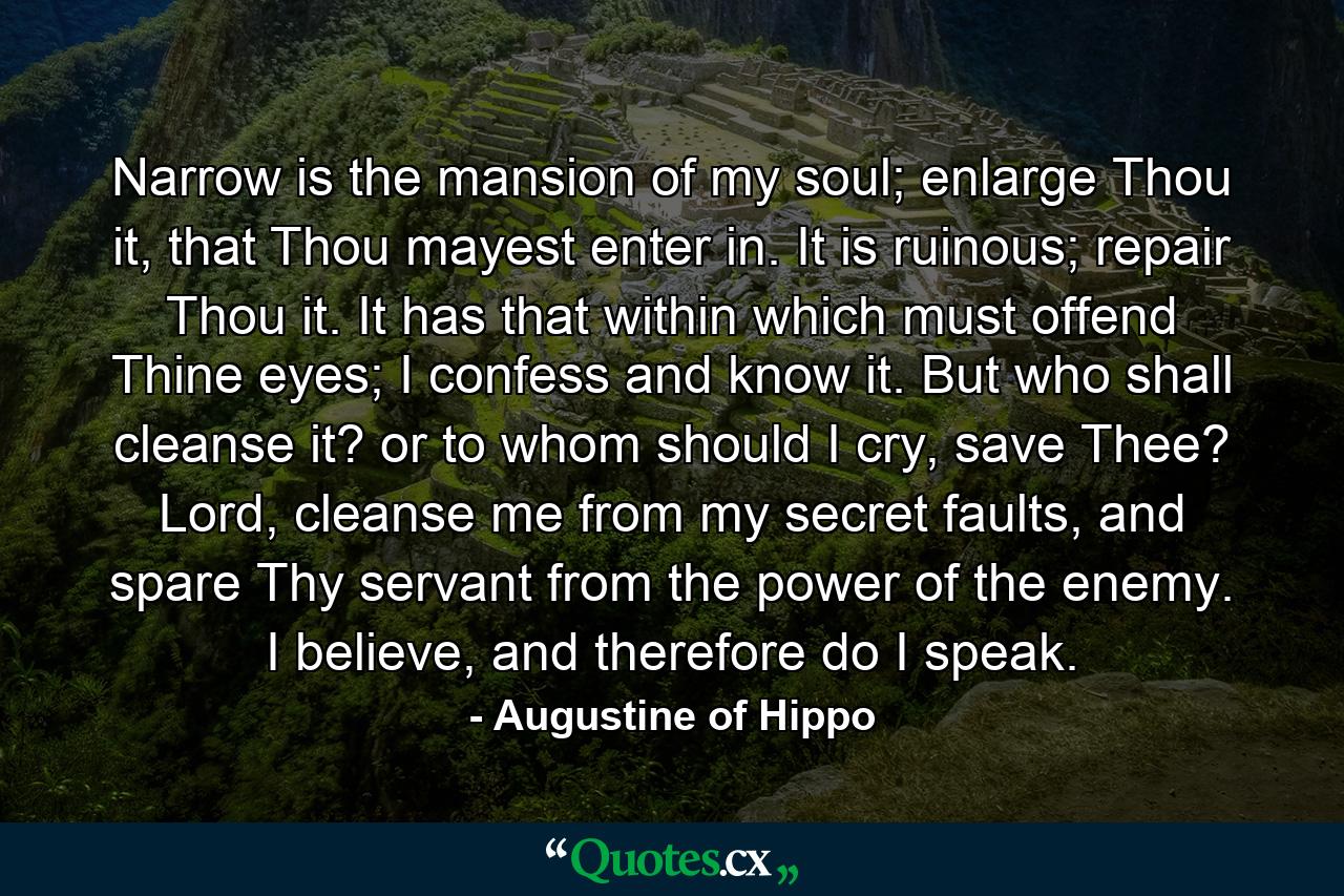 Narrow is the mansion of my soul; enlarge Thou it, that Thou mayest enter in. It is ruinous; repair Thou it. It has that within which must offend Thine eyes; I confess and know it. But who shall cleanse it? or to whom should I cry, save Thee? Lord, cleanse me from my secret faults, and spare Thy servant from the power of the enemy. I believe, and therefore do I speak. - Quote by Augustine of Hippo