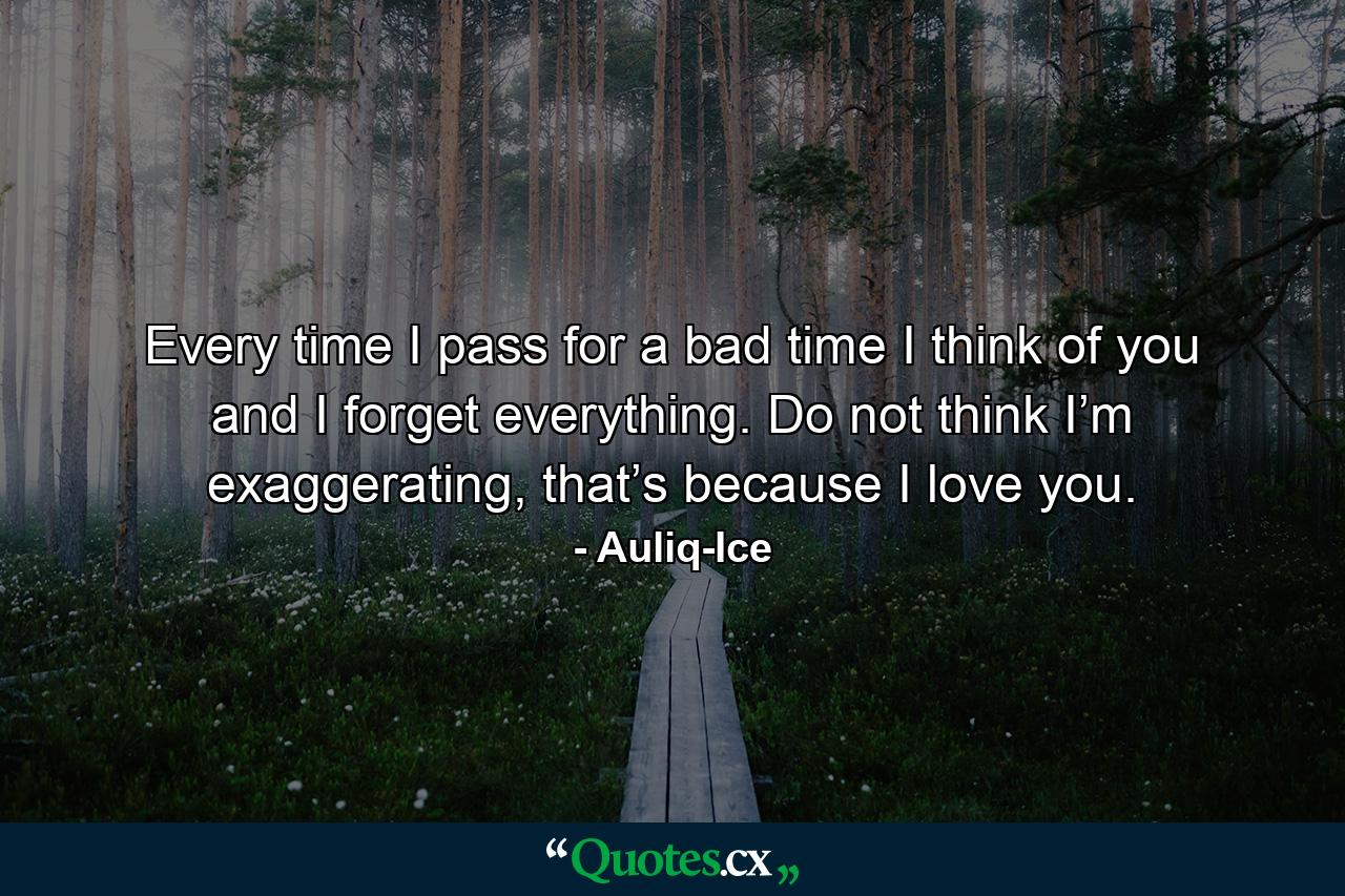 Every time I pass for a bad time I think of you and I forget everything. Do not think I’m exaggerating, that’s because I love you. - Quote by Auliq-Ice