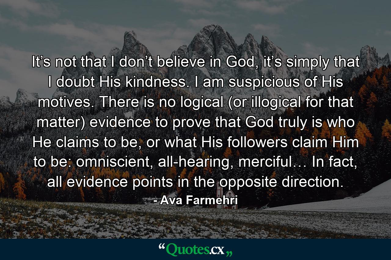 It’s not that I don’t believe in God, it’s simply that I doubt His kindness. I am suspicious of His motives. There is no logical (or illogical for that matter) evidence to prove that God truly is who He claims to be, or what His followers claim Him to be: omniscient, all-hearing, merciful… In fact, all evidence points in the opposite direction. - Quote by Ava Farmehri