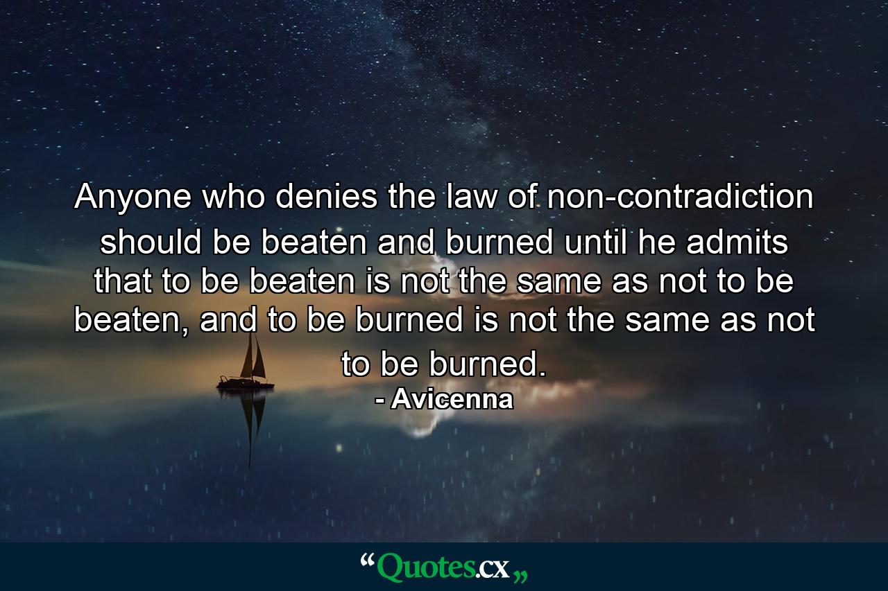 Anyone who denies the law of non-contradiction should be beaten and burned until he admits that to be beaten is not the same as not to be beaten, and to be burned is not the same as not to be burned. - Quote by Avicenna